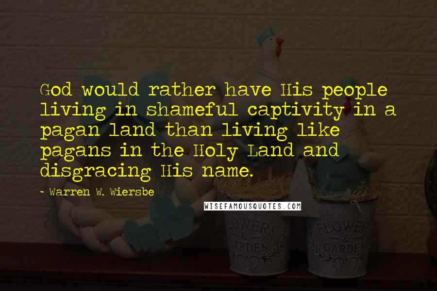 Warren W. Wiersbe Quotes: God would rather have His people living in shameful captivity in a pagan land than living like pagans in the Holy Land and disgracing His name.