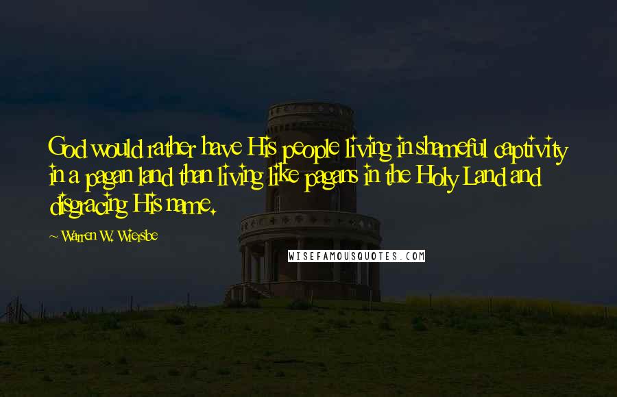 Warren W. Wiersbe Quotes: God would rather have His people living in shameful captivity in a pagan land than living like pagans in the Holy Land and disgracing His name.