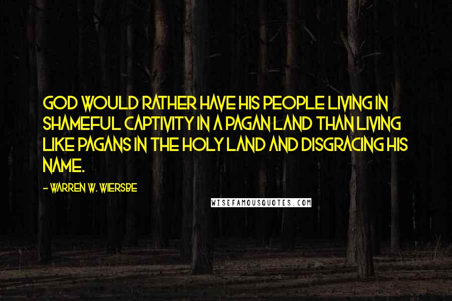 Warren W. Wiersbe Quotes: God would rather have His people living in shameful captivity in a pagan land than living like pagans in the Holy Land and disgracing His name.