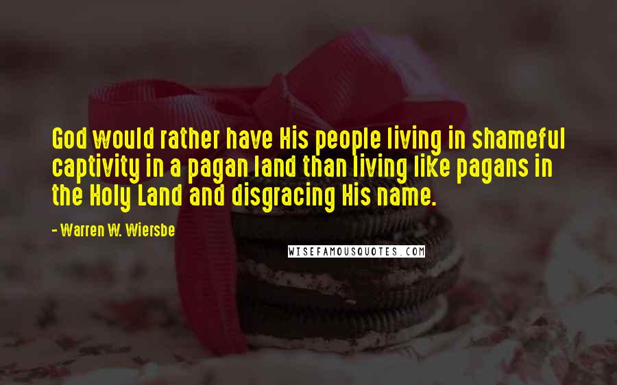 Warren W. Wiersbe Quotes: God would rather have His people living in shameful captivity in a pagan land than living like pagans in the Holy Land and disgracing His name.