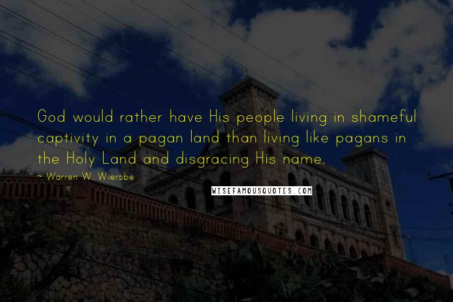 Warren W. Wiersbe Quotes: God would rather have His people living in shameful captivity in a pagan land than living like pagans in the Holy Land and disgracing His name.