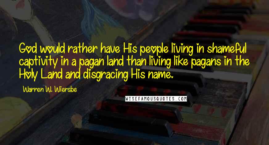 Warren W. Wiersbe Quotes: God would rather have His people living in shameful captivity in a pagan land than living like pagans in the Holy Land and disgracing His name.