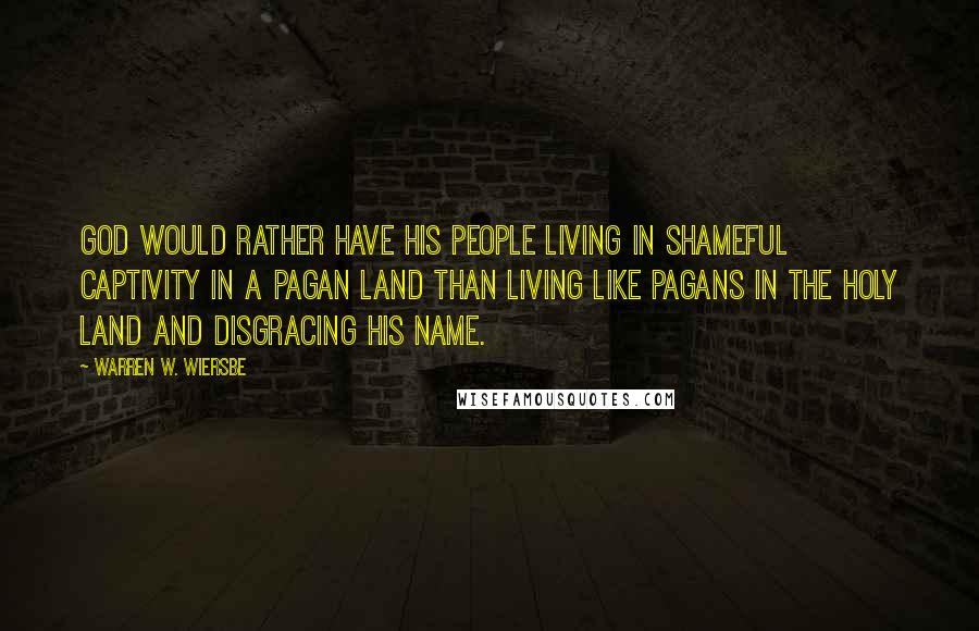 Warren W. Wiersbe Quotes: God would rather have His people living in shameful captivity in a pagan land than living like pagans in the Holy Land and disgracing His name.