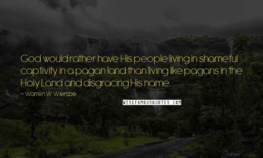 Warren W. Wiersbe Quotes: God would rather have His people living in shameful captivity in a pagan land than living like pagans in the Holy Land and disgracing His name.