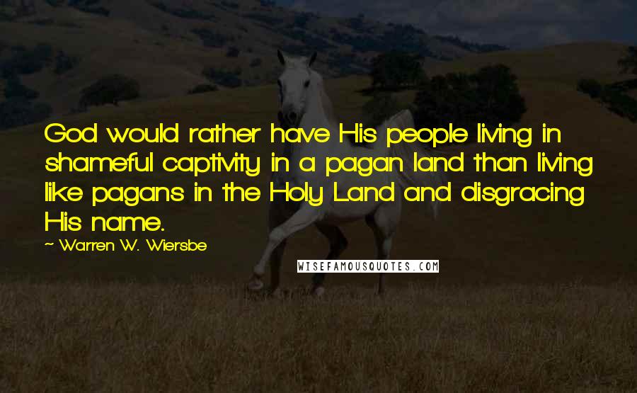 Warren W. Wiersbe Quotes: God would rather have His people living in shameful captivity in a pagan land than living like pagans in the Holy Land and disgracing His name.