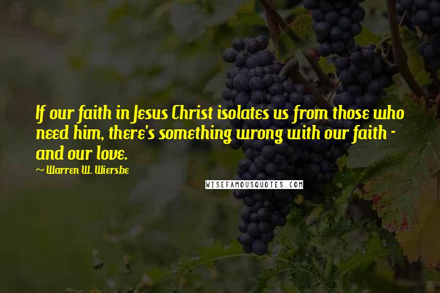 Warren W. Wiersbe Quotes: If our faith in Jesus Christ isolates us from those who need him, there's something wrong with our faith - and our love.