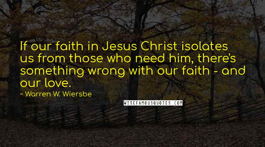 Warren W. Wiersbe Quotes: If our faith in Jesus Christ isolates us from those who need him, there's something wrong with our faith - and our love.