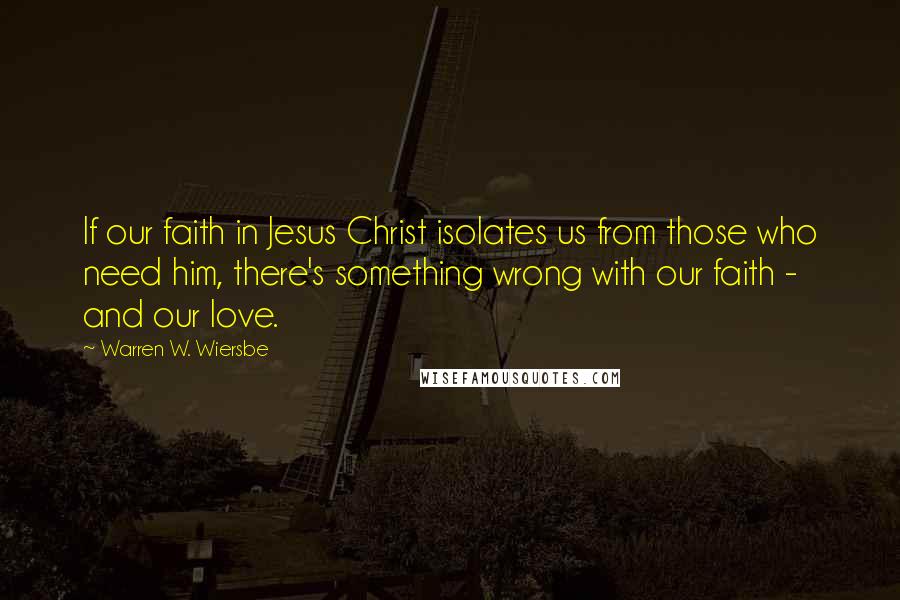 Warren W. Wiersbe Quotes: If our faith in Jesus Christ isolates us from those who need him, there's something wrong with our faith - and our love.