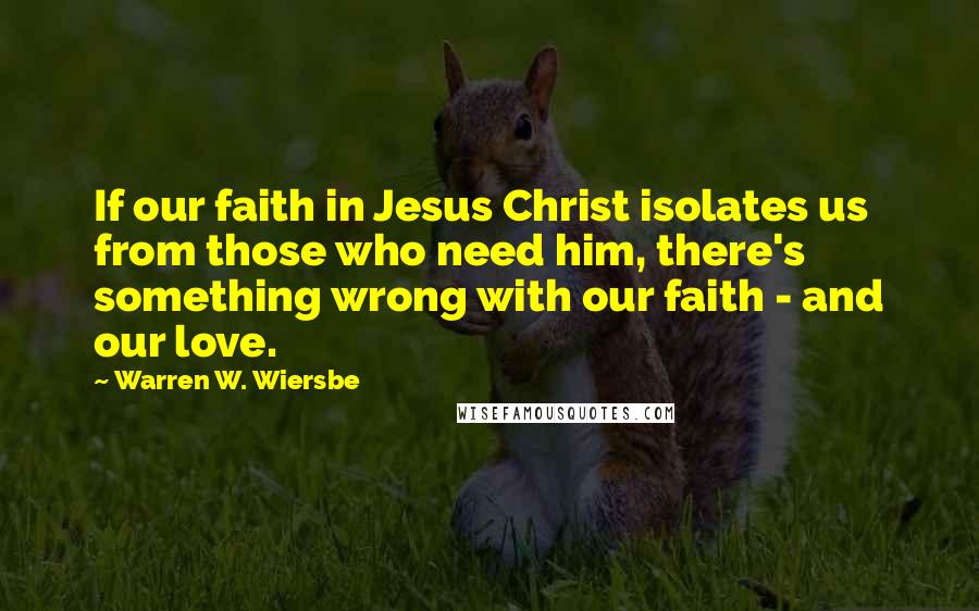 Warren W. Wiersbe Quotes: If our faith in Jesus Christ isolates us from those who need him, there's something wrong with our faith - and our love.