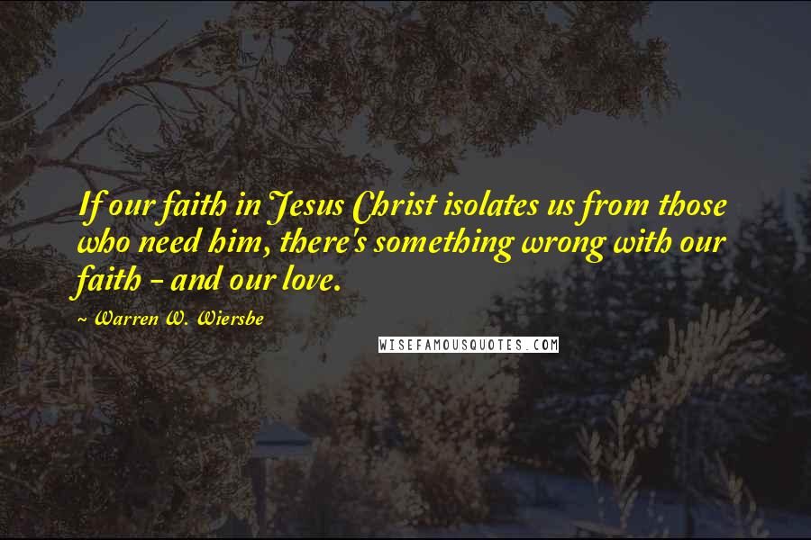 Warren W. Wiersbe Quotes: If our faith in Jesus Christ isolates us from those who need him, there's something wrong with our faith - and our love.