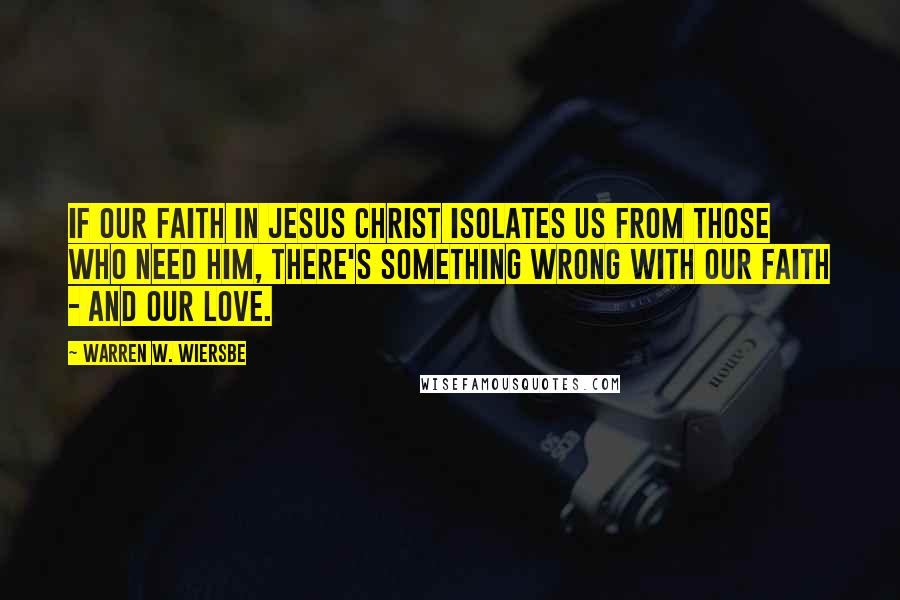 Warren W. Wiersbe Quotes: If our faith in Jesus Christ isolates us from those who need him, there's something wrong with our faith - and our love.