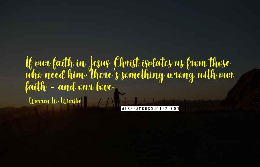 Warren W. Wiersbe Quotes: If our faith in Jesus Christ isolates us from those who need him, there's something wrong with our faith - and our love.