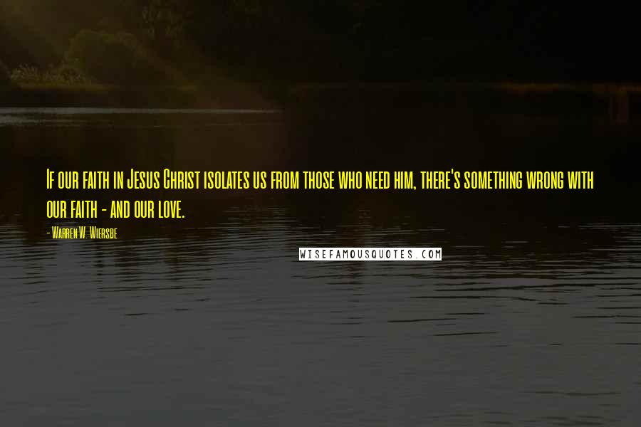 Warren W. Wiersbe Quotes: If our faith in Jesus Christ isolates us from those who need him, there's something wrong with our faith - and our love.