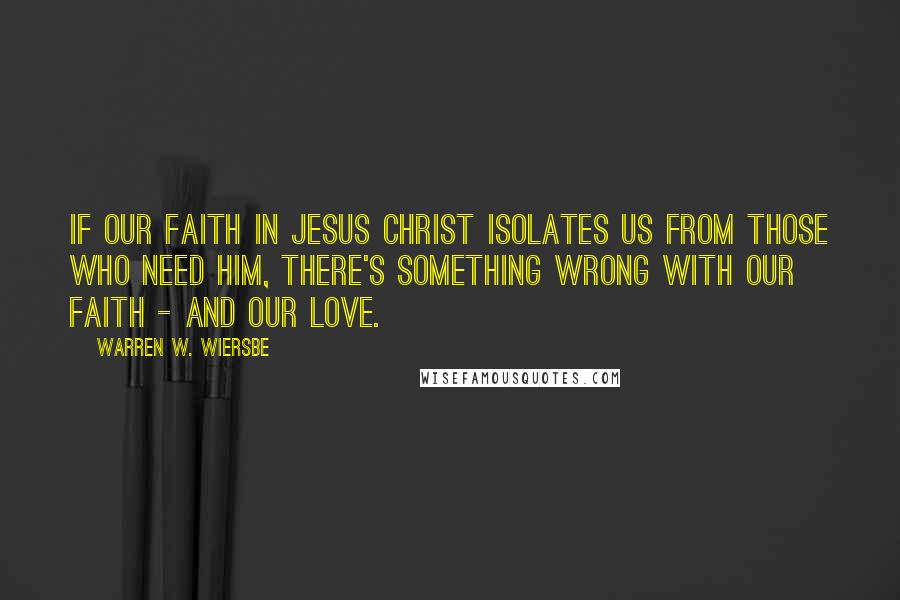 Warren W. Wiersbe Quotes: If our faith in Jesus Christ isolates us from those who need him, there's something wrong with our faith - and our love.