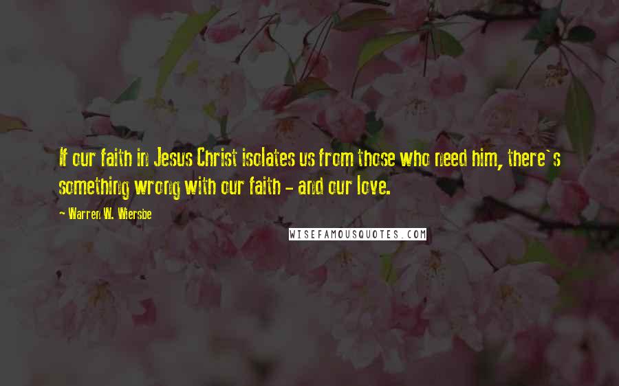 Warren W. Wiersbe Quotes: If our faith in Jesus Christ isolates us from those who need him, there's something wrong with our faith - and our love.