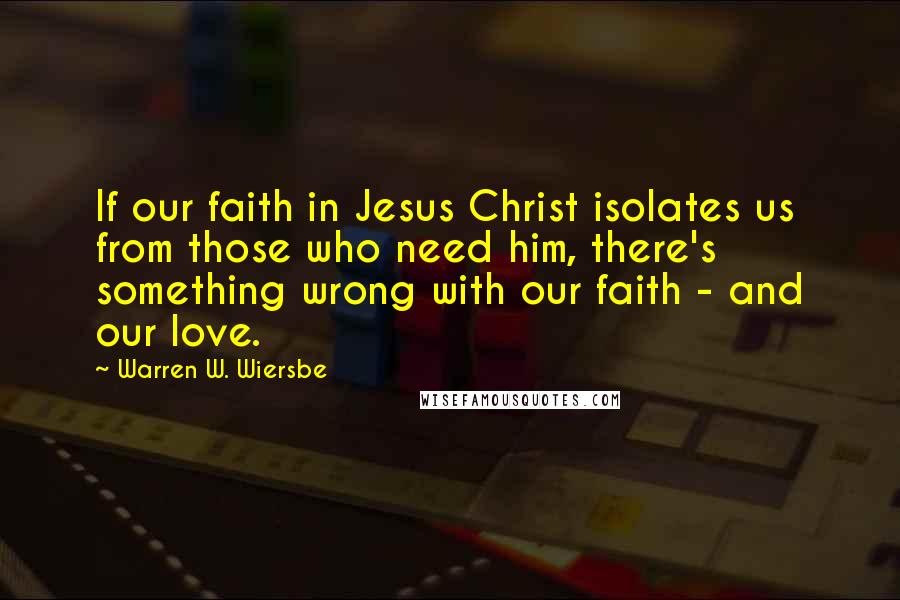 Warren W. Wiersbe Quotes: If our faith in Jesus Christ isolates us from those who need him, there's something wrong with our faith - and our love.