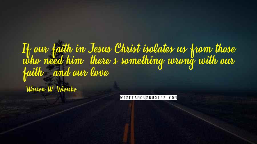 Warren W. Wiersbe Quotes: If our faith in Jesus Christ isolates us from those who need him, there's something wrong with our faith - and our love.