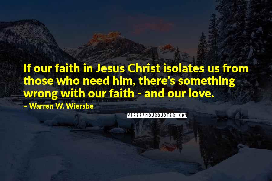 Warren W. Wiersbe Quotes: If our faith in Jesus Christ isolates us from those who need him, there's something wrong with our faith - and our love.