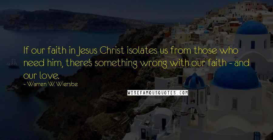 Warren W. Wiersbe Quotes: If our faith in Jesus Christ isolates us from those who need him, there's something wrong with our faith - and our love.