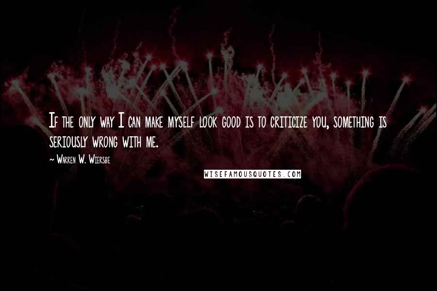 Warren W. Wiersbe Quotes: If the only way I can make myself look good is to criticize you, something is seriously wrong with me.