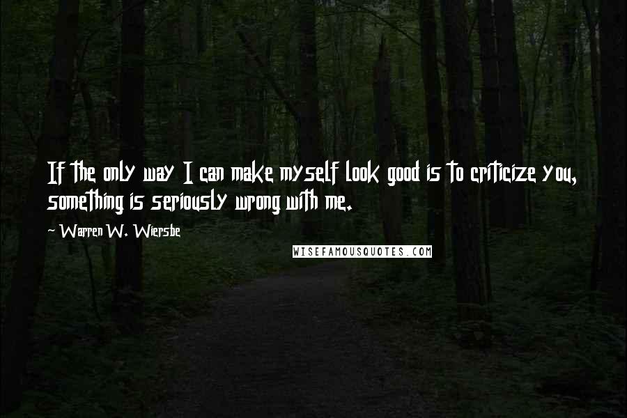 Warren W. Wiersbe Quotes: If the only way I can make myself look good is to criticize you, something is seriously wrong with me.