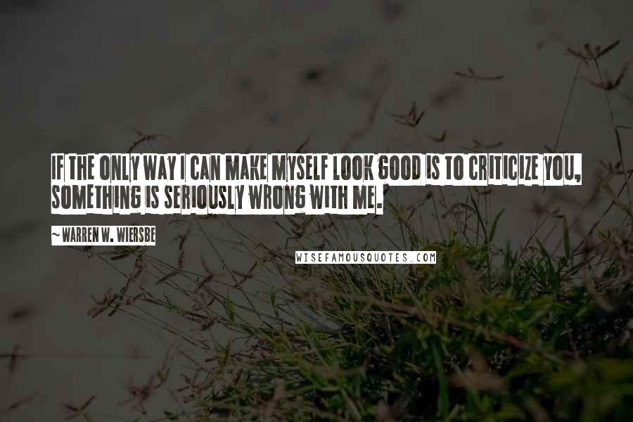 Warren W. Wiersbe Quotes: If the only way I can make myself look good is to criticize you, something is seriously wrong with me.