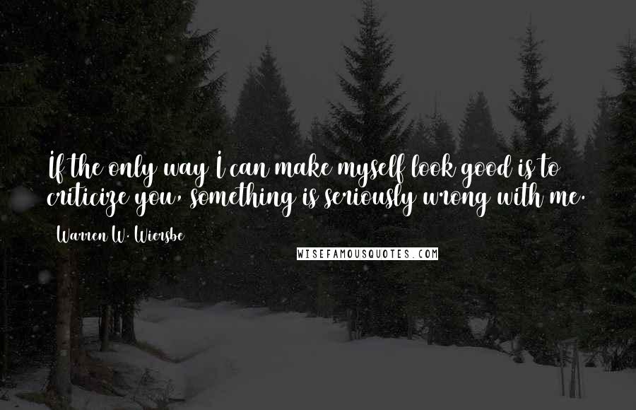 Warren W. Wiersbe Quotes: If the only way I can make myself look good is to criticize you, something is seriously wrong with me.