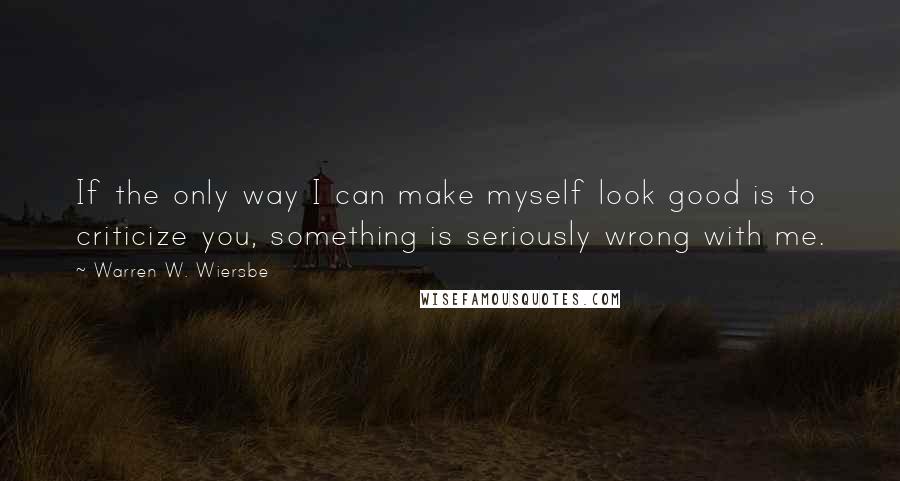 Warren W. Wiersbe Quotes: If the only way I can make myself look good is to criticize you, something is seriously wrong with me.