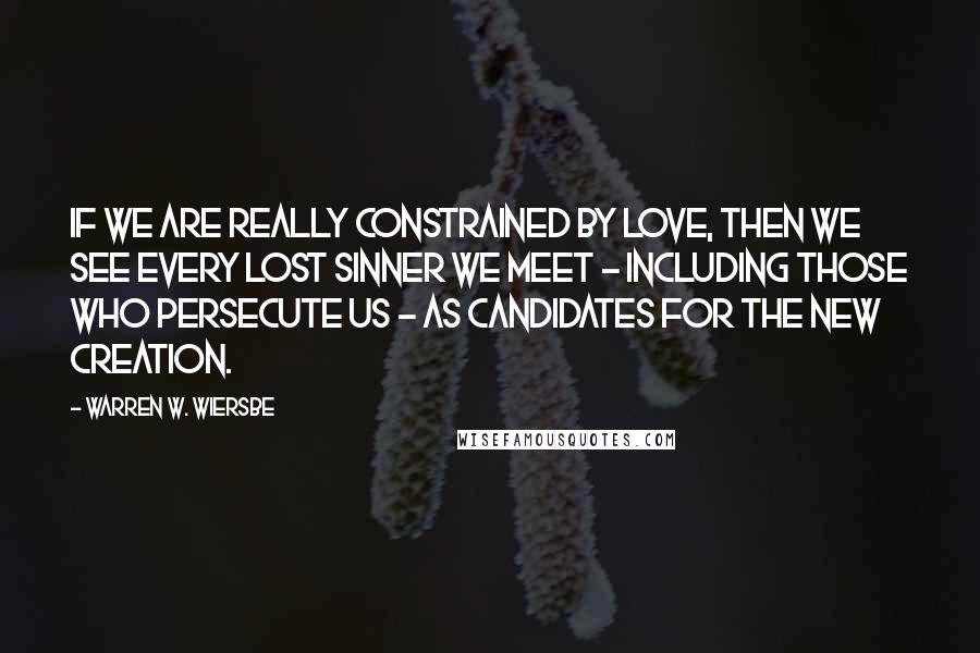 Warren W. Wiersbe Quotes: If we are really constrained by love, then we see every lost sinner we meet - including those who persecute us - as candidates for the new creation.