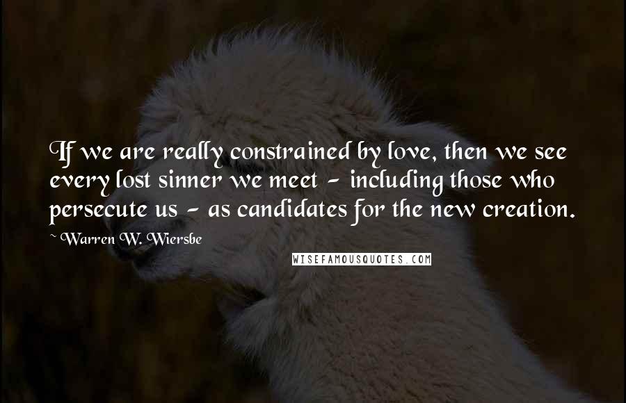 Warren W. Wiersbe Quotes: If we are really constrained by love, then we see every lost sinner we meet - including those who persecute us - as candidates for the new creation.