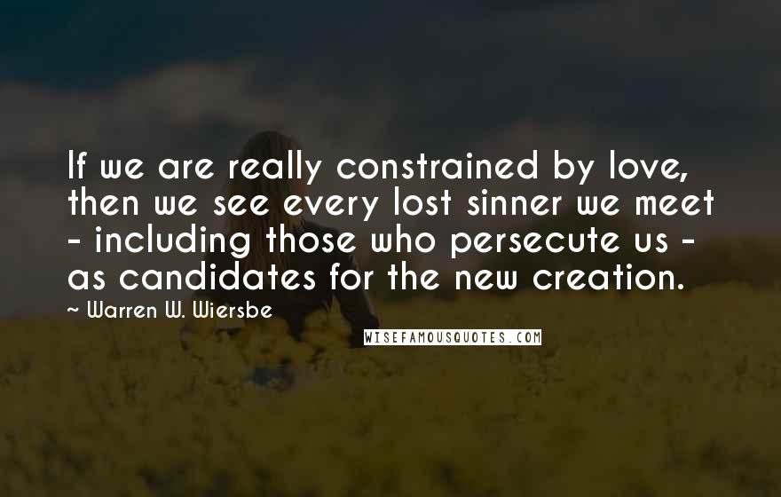 Warren W. Wiersbe Quotes: If we are really constrained by love, then we see every lost sinner we meet - including those who persecute us - as candidates for the new creation.