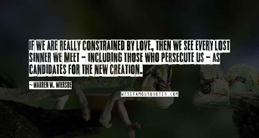 Warren W. Wiersbe Quotes: If we are really constrained by love, then we see every lost sinner we meet - including those who persecute us - as candidates for the new creation.