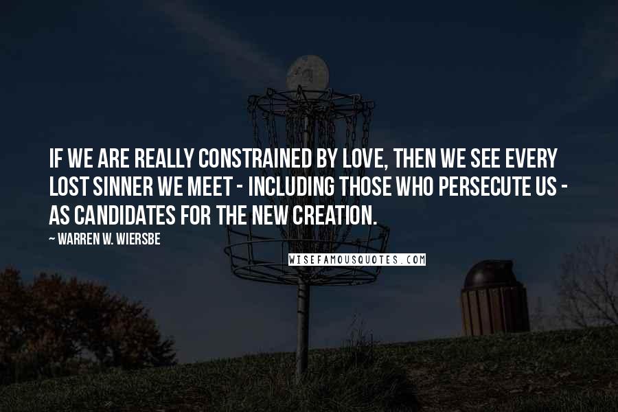 Warren W. Wiersbe Quotes: If we are really constrained by love, then we see every lost sinner we meet - including those who persecute us - as candidates for the new creation.