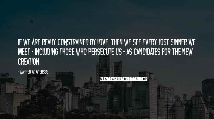 Warren W. Wiersbe Quotes: If we are really constrained by love, then we see every lost sinner we meet - including those who persecute us - as candidates for the new creation.