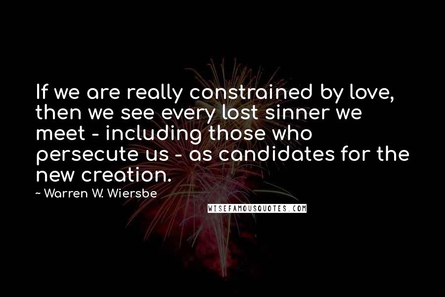 Warren W. Wiersbe Quotes: If we are really constrained by love, then we see every lost sinner we meet - including those who persecute us - as candidates for the new creation.