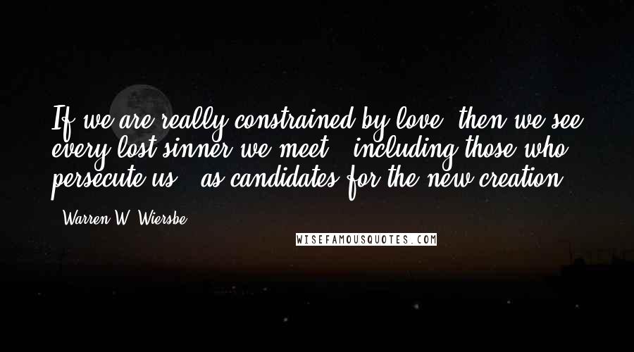 Warren W. Wiersbe Quotes: If we are really constrained by love, then we see every lost sinner we meet - including those who persecute us - as candidates for the new creation.