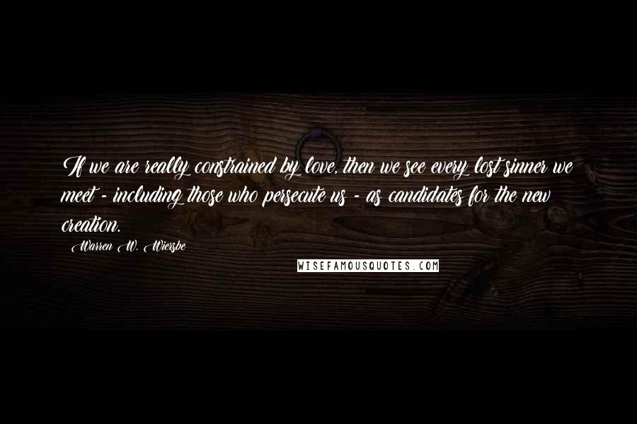 Warren W. Wiersbe Quotes: If we are really constrained by love, then we see every lost sinner we meet - including those who persecute us - as candidates for the new creation.