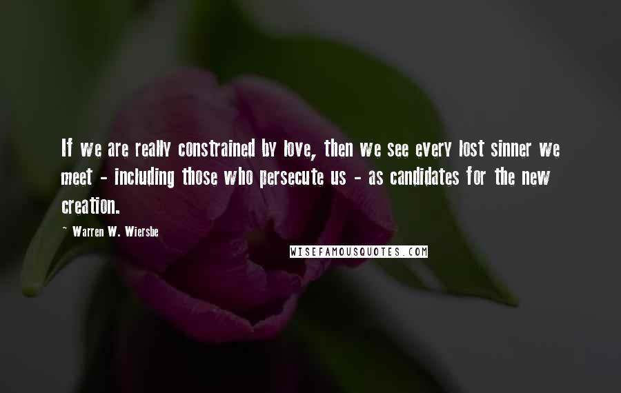 Warren W. Wiersbe Quotes: If we are really constrained by love, then we see every lost sinner we meet - including those who persecute us - as candidates for the new creation.