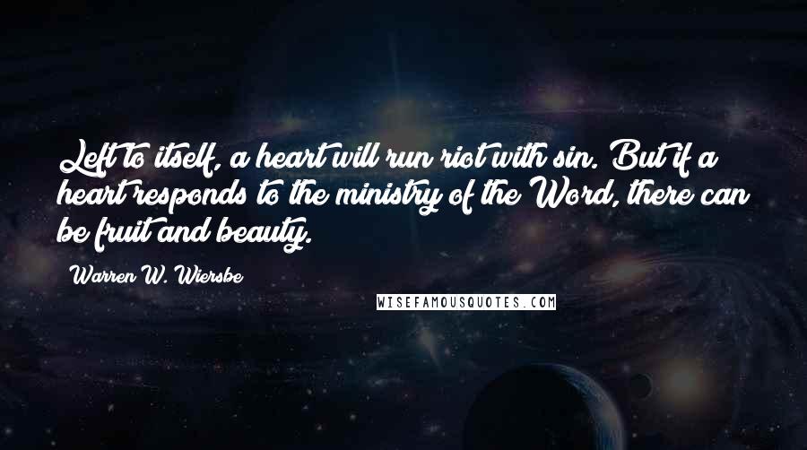 Warren W. Wiersbe Quotes: Left to itself, a heart will run riot with sin. But if a heart responds to the ministry of the Word, there can be fruit and beauty.