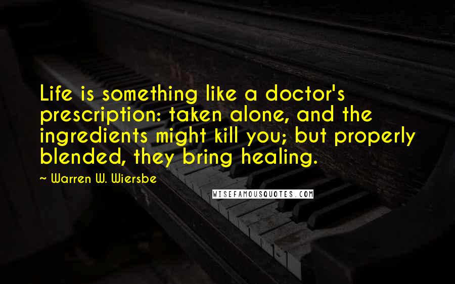 Warren W. Wiersbe Quotes: Life is something like a doctor's prescription: taken alone, and the ingredients might kill you; but properly blended, they bring healing.