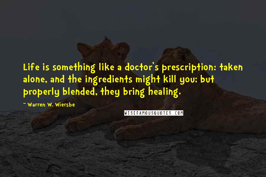 Warren W. Wiersbe Quotes: Life is something like a doctor's prescription: taken alone, and the ingredients might kill you; but properly blended, they bring healing.