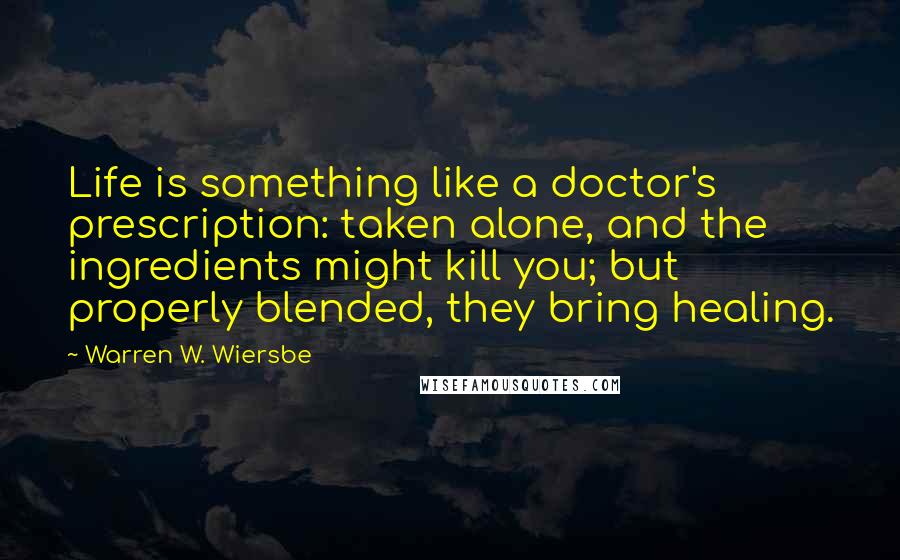 Warren W. Wiersbe Quotes: Life is something like a doctor's prescription: taken alone, and the ingredients might kill you; but properly blended, they bring healing.