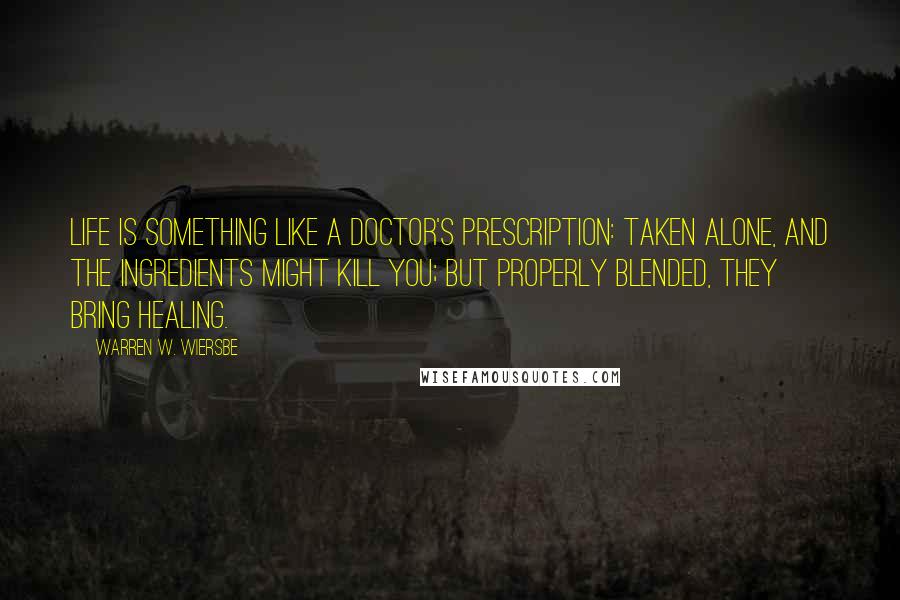 Warren W. Wiersbe Quotes: Life is something like a doctor's prescription: taken alone, and the ingredients might kill you; but properly blended, they bring healing.