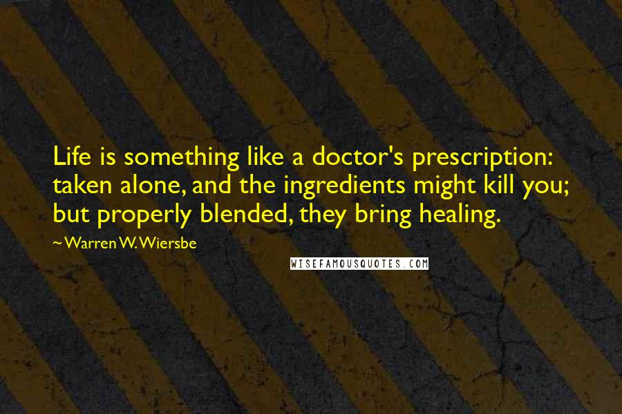 Warren W. Wiersbe Quotes: Life is something like a doctor's prescription: taken alone, and the ingredients might kill you; but properly blended, they bring healing.