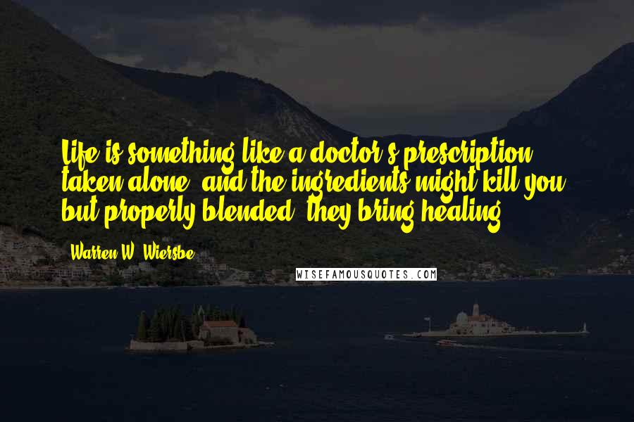 Warren W. Wiersbe Quotes: Life is something like a doctor's prescription: taken alone, and the ingredients might kill you; but properly blended, they bring healing.