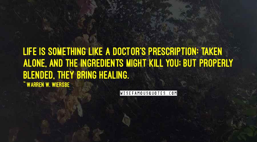 Warren W. Wiersbe Quotes: Life is something like a doctor's prescription: taken alone, and the ingredients might kill you; but properly blended, they bring healing.