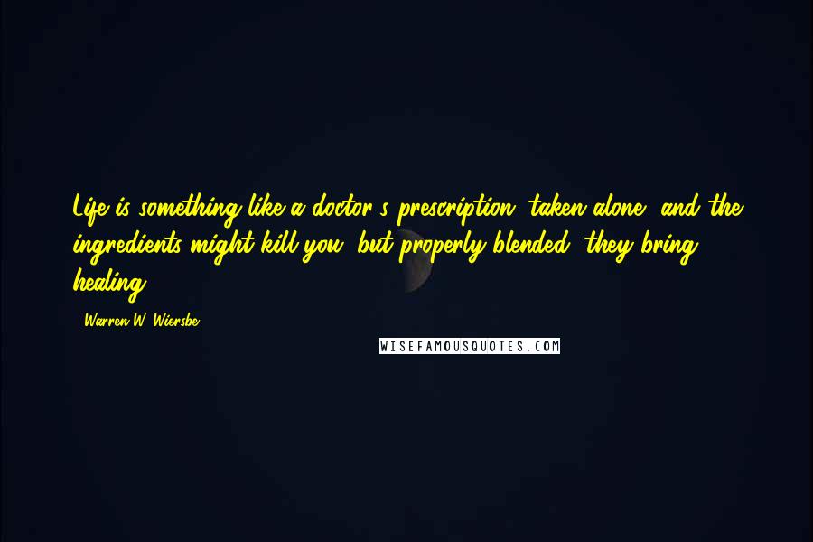 Warren W. Wiersbe Quotes: Life is something like a doctor's prescription: taken alone, and the ingredients might kill you; but properly blended, they bring healing.