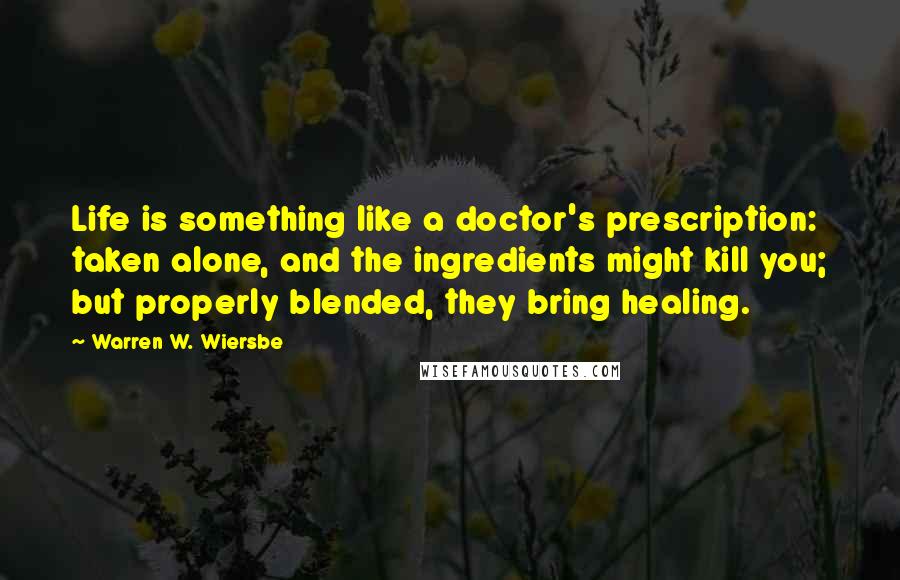 Warren W. Wiersbe Quotes: Life is something like a doctor's prescription: taken alone, and the ingredients might kill you; but properly blended, they bring healing.