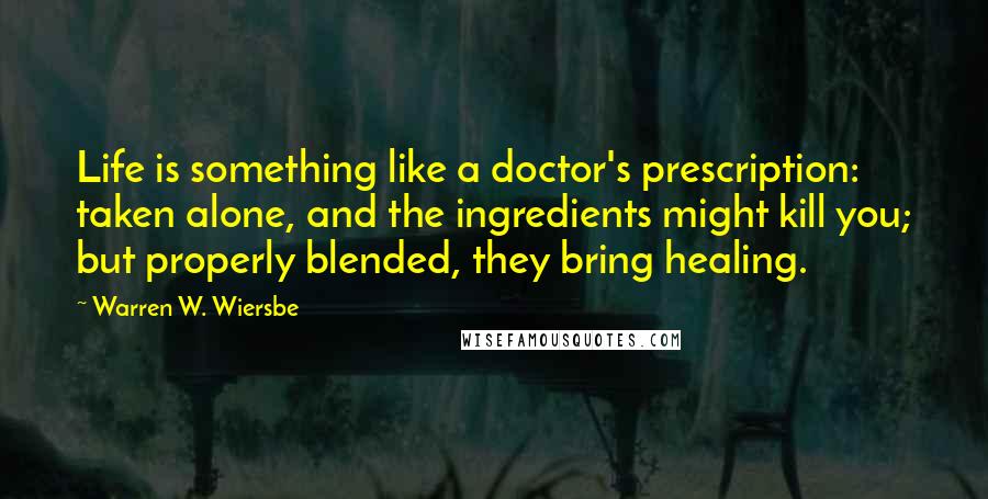 Warren W. Wiersbe Quotes: Life is something like a doctor's prescription: taken alone, and the ingredients might kill you; but properly blended, they bring healing.