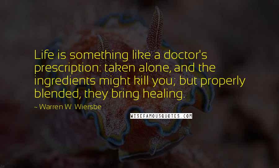 Warren W. Wiersbe Quotes: Life is something like a doctor's prescription: taken alone, and the ingredients might kill you; but properly blended, they bring healing.